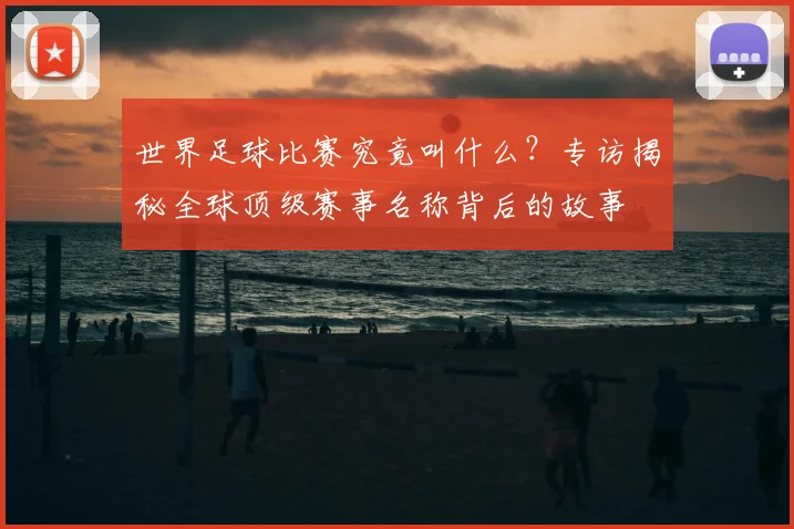 世界足球比赛究竟叫什么?专访揭秘全球顶级赛事名称背后的故事