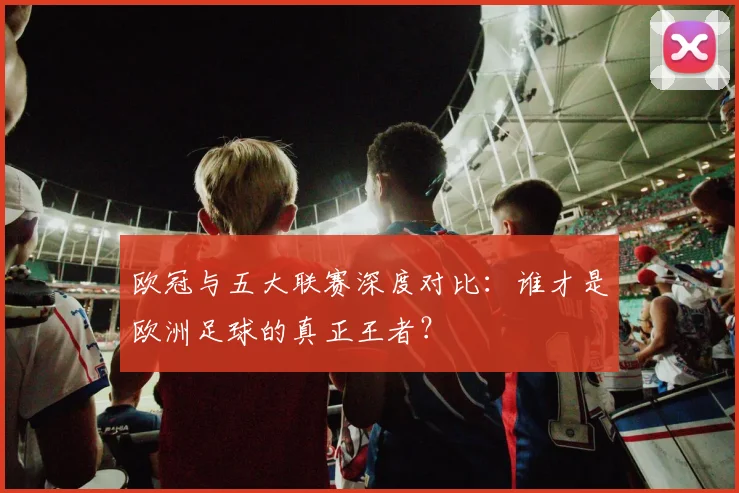 欧冠与五大联赛深度对比：谁才是欧洲足球的真正王者？