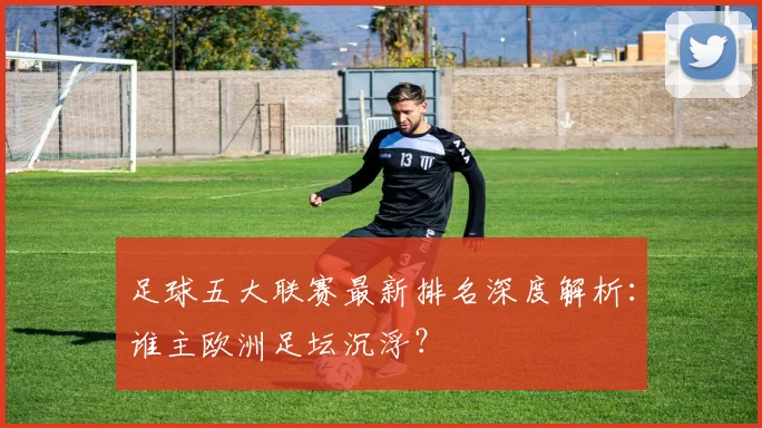 足球五大联赛最新排名深度解析：谁主欧洲足坛沉浮？