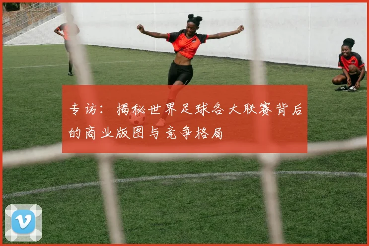 专访：揭秘世界足球各大联赛背后的商业版图与竞争格局
