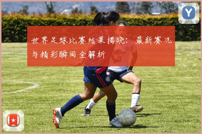 世界足球比赛结果揭晓:最新赛况与精彩瞬间全解析