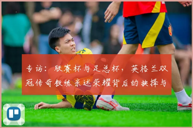 专访：联赛杯与足总杯，英格兰双冠传奇教练亲述荣耀背后的抉择与挑战