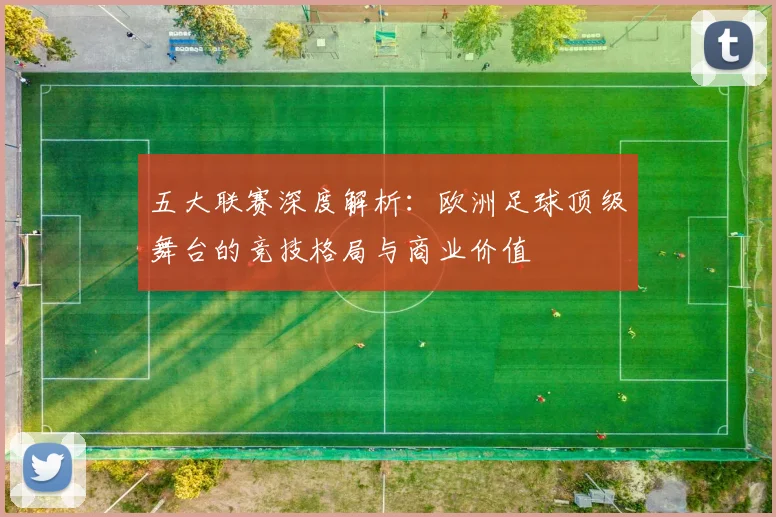 五大联赛深度解析：欧洲足球顶级舞台的竞技格局与商业价值
