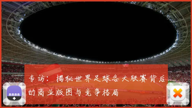 专访：揭秘世界足球各大联赛背后的商业版图与竞争格局
