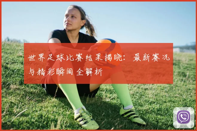 世界足球比赛结果揭晓：最新赛况与精彩瞬间全解析