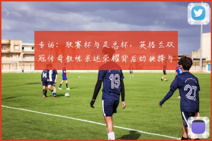 专访:联赛杯与足总杯,英格兰双冠传奇教练亲述荣耀背后的抉择与挑战