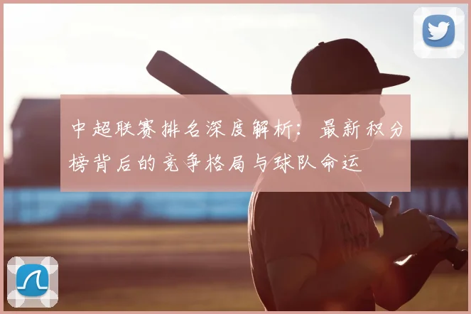 中超联赛排名深度解析：最新积分榜背后的竞争格局与球队命运