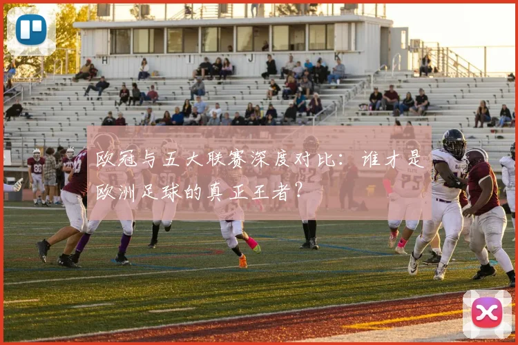 欧冠与五大联赛深度对比:谁才是欧洲足球的真正王者?